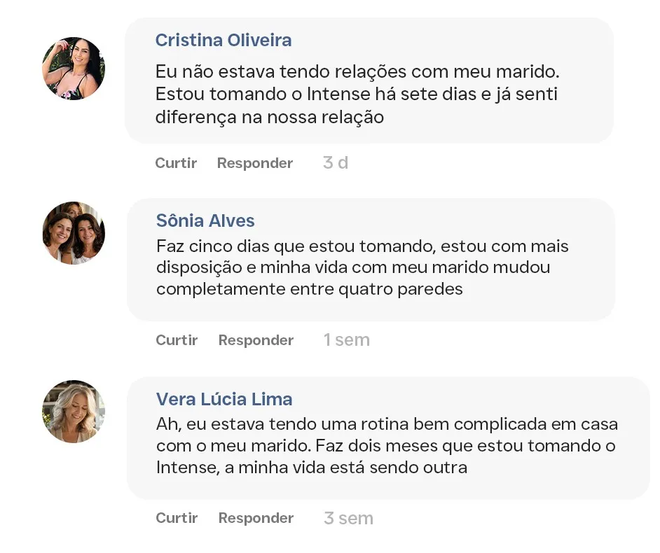 Comentários de leitoras: Cristina Oliveira, “Eu não estava tendo relações com meu marido. Estou tomando o Intense há sete dias e já senti diferença na nossa relação”; Sônia Alves, “Faz cinco dias que estou tomando, estou com mais disposição e minha vida com meu marido mudou completamente entre quatro paredes”; Vera Lúcia Lima, “Ah, eu estava tendo uma rotina bem complicada em casa com o meu marido. Faz dois meses que estou tomando o Intense, a minha vida está sendo outra”